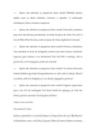 — Quem não admirará os progressos deste século? Debalde Jacinto, pálido, com os dedos trémulos, torturava o aparelho. A exclamação recomeçava, rolava, oracular e majestosa: 
— Quem não admirará os progressos deste século? Enervados, retirámos para uma sala distante, pesadamente revestida de panos de Arrás. Em vão! A voz de Pinto Porto lá estava, entre os panos de Arrás, implacável e rotunda: 
— Quem não admirará os progressos deste século? Furiosos, enterrámos uma almofada na boca do fonógrafo, atirámos por cima mantas, cobertores espessos, para sufocar a voz abominável. Em vão! Sob a mordaça, sob as grossas lãs, a voz rouquejava, surda mas oracular. 
— Quem não admirará os progressos deste século? As amáveis Gouveias tinham abalado, apertando desesperadamente os xales sobre a cabeça. Mesmo à cozinha, onde nos refugiámos, a voz descia, engasgada e gosmosa: 
— Quem não admirará os progressos deste século? Fugimos espavoridos para a rua. Era de madrugada. Um fresco bando de raparigas, de volta das fontes, passava cantando com braçados de flores: 
Todas as ervas são bentas 
Em manhã de S. João... 
Jacinto, respirando o ar matinal, limpava as bagas lentas do suor. Recolhemos ao Jasmineiro, com o sol já alto, já quente. Muito de manso abrimos as portas,  