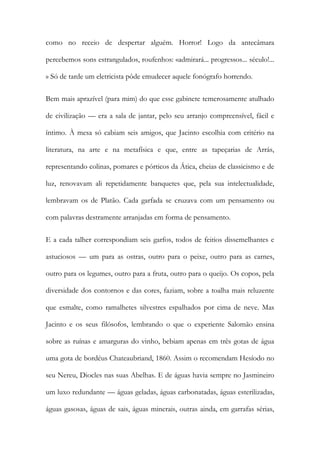 como no receio de despertar alguém. Horror! Logo da antecâmara percebemos sons estrangulados, roufenhos: «admirará... progressos... século!... » Só de tarde um eletricista pôde emudecer aquele fonógrafo horrendo. 
Bem mais aprazível (para mim) do que esse gabinete temerosamente atulhado de civilização — era a sala de jantar, pelo seu arranjo compreensível, fácil e íntimo. À mesa só cabiam seis amigos, que Jacinto escolhia com critério na literatura, na arte e na metafísica e que, entre as tapeçarias de Arrás, representando colinas, pomares e pórticos da Ática, cheias de classicismo e de luz, renovavam ali repetidamente banquetes que, pela sua intelectualidade, lembravam os de Platão. Cada garfada se cruzava com um pensamento ou com palavras destramente arranjadas em forma de pensamento. 
E a cada talher correspondiam seis garfos, todos de feitios dissemelhantes e astuciosos — um para as ostras, outro para o peixe, outro para as carnes, outro para os legumes, outro para a fruta, outro para o queijo. Os copos, pela diversidade dos contornos e das cores, faziam, sobre a toalha mais reluzente que esmalte, como ramalhetes silvestres espalhados por cima de neve. Mas Jacinto e os seus filósofos, lembrando o que o experiente Salomão ensina sobre as ruínas e amarguras do vinho, bebiam apenas em três gotas de água uma gota de bordéus Chateaubriand, 1860. Assim o recomendam Hesíodo no seu Nereu, Diocles nas suas Abelhas. E de águas havia sempre no Jasmineiro um luxo redundante — águas geladas, águas carbonatadas, águas esterilizadas, águas gasosas, águas de sais, águas minerais, outras ainda, em garrafas sérias,  
