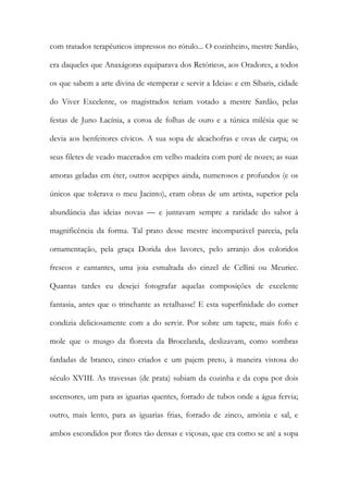 com tratados terapêuticos impressos no rótulo... O cozinheiro, mestre Sardão, era daqueles que Anaxágoras equiparava dos Retóricos, aos Oradores, a todos os que sabem a arte divina de «temperar e servir a Ideia»: e em Síbaris, cidade do Viver Excelente, os magistrados teriam votado a mestre Sardão, pelas festas de Juno Lacínia, a coroa de folhas de ouro e a túnica milésia que se devia aos benfeitores cívicos. A sua sopa de alcachofras e ovas de carpa; os seus filetes de veado macerados em velho madeira com puré de nozes; as suas amoras geladas em éter, outros acepipes ainda, numerosos e profundos (e os únicos que tolerava o meu Jacinto), eram obras de um artista, superior pela abundância das ideias novas — e juntavam sempre a raridade do sabor à magnificência da forma. Tal prato desse mestre incomparável parecia, pela ornamentação, pela graça Dorida dos lavores, pelo arranjo dos coloridos frescos e cantantes, uma joia esmaltada do cinzel de Cellini ou Meurice. Quantas tardes eu desejei fotografar aquelas composições de excelente fantasia, antes que o trinchante as retalhasse! E esta superfinidade do comer condizia deliciosamente com a do servir. Por sobre um tapete, mais fofo e mole que o musgo da floresta da Brocelanda, deslizavam, como sombras fardadas de branco, cinco criados e um pajem preto, à maneira vistosa do século XVIII. As travessas (de prata) subiam da cozinha e da copa por dois ascensores, um para as iguarias quentes, forrado de tubos onde a água fervia; outro, mais lento, para as iguarias frias, forrado de zinco, amónia e sal, e ambos escondidos por flores tão densas e viçosas, que era como se até a sopa  