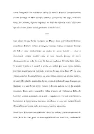 saísse fumegando dos românticos jardins de Armida. E muito bem me lembro de um domingo de Maio em que, jantando com Jacinto um bispo, o erudito bispo de Chorazin, o peixe emperrou no meio do ascensor, sendo necessário que acudissem, pura o extrair, pedreiros com alavancas. 
**** 
Nas tardes em que havia «banquete de Platão» (que assim denominávamos essas festas de trufas e ideias gerais), eu, vizinho e íntimo, aparecia ao declinar do Sol, e subia familiarmente ao quarto do nosso Jacinto — onde o encontrava sempre incerto entre as suas casacas, porque as usava alternadamente de seda, de pano, de flanelas Jaegher, e de foulard das Índias. O quarto respirava o frescor e aroma do jardim por duas vastas janelas, providas magnificamente (além das cortinas de seda mole Luís XV) de uma vidraça exterior de cristal inteiro, de uma vidraça interior de cristais miúdos, de um toldo rolando na cimalha, de um estore de sedinha frouxa, de gazes que franziam e se enrolavam como nuvens e de uma gelosia móvel de gradaria mourisca. Todos estes resguardos (sábia invenção de Holland & E.Ca de Londres) serviam a graduar a luz e o ar — segundo os avisos de termómetros, barómetros e higrómetros, montados em ébano, e a que um meteorologista (Cunha Guedes) vinha, todas as semanas, verificar a precisão. 
Entre estas duas varandas rebrilhava a mesa de toilette, uma mesa enorme de vidro, toda de vidro, para a tornar impenetrável aos micróbios, e coberta de  