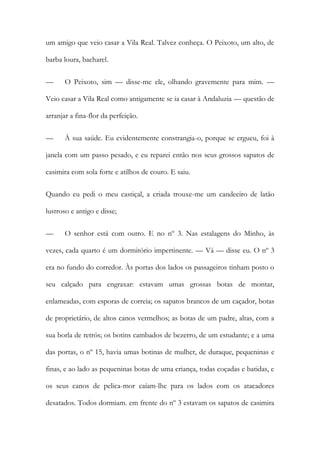 um amigo que veio casar a Vila Real. Talvez conheça. O Peixoto, um alto, de barba loura, bacharel. 
— O Peixoto, sim — disse-me ele, olhando gravemente para mim. — Veio casar a Vila Real como antigamente se ia casar à Andaluzia — questão de arranjar a fina-flor da perfeição. 
— À sua saúde. Eu evidentemente constrangia-o, porque se ergueu, foi à janela com um passo pesado, e eu reparei então nos seus grossos sapatos de casimira com sola forte e atilhos de couro. E saiu. 
Quando eu pedi o meu castiçal, a criada trouxe-me um candeeiro de latão lustroso e antigo e disse; 
— O senhor está com outro. E no nº 3. Nas estalagens do Minho, às vezes, cada quarto é um dormitório impertinente. — Vá — disse eu. O nº 3 era no fundo do corredor. Às portas dos lados os passageiros tinham posto o seu calçado para engraxar: estavam umas grossas botas de montar, enlameadas, com esporas de correia; os sapatos brancos de um caçador, botas de proprietário, de altos canos vermelhos; as botas de um padre, altas, com a sua borla de retrós; os botins cambados de bezerro, de um estudante; e a uma das portas, o nº 15, havia umas botinas de mulher, de duraque, pequeninas e finas, e ao lado as pequeninas botas de uma criança, todas coçadas e batidas, e os seus canos de pelica-mor caíam-lhe para os lados com os atacadores desatados. Todos dormiam. em frente do nº 3 estavam os sapatos de casimira  
