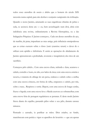 todos esses utensílios de asseio e alinho que o homem do século XIX necessita numa capital, para não desfear o conjunto sumptuário da civilização. Quando o nosso Jacinto, arrastando as suas engenhosas chinelas de pelica e seda, se acercava desta ara — eu, bem aconchegado num divã, abria com indolência uma revista, ordinariamente a Revista Eletropática, ou a das Indagações Psíquicas. E Jacinto começava... Cada um desses utensílios de aço, de marfim, de prata, impunham ao meu amigo, pela influência omnipoderosa que as coisas exercem sobre o dono (sunt tyrannioe rerum) o dever de o utilizar com aptidão e deferência. E assim as operações do alindamento de Jacinto apresentavam a prolixidade, reverente e insuprimível, dos ritos de um sacrifício. 
Começava pelo cabelo... Com uma escova chata, redonda e dura, acamava o cabelo, corredio e louro, no alto, aos lados da risca; com uma escova estreita e recurva, à maneira do alfange de um persa, ondeava o cabelo sobre a orelha; com uma escova côncava, em forma de telha, empastava o cabelo, por trás, sobre a nuca... Respirava e sorria. Depois, com uma escova de longas cerdas, fixava o bigode; com uma escova leve e flácida acurvava as sobrancelhas; com uma escova feita de penugem regularizava as pestanas. E deste modo Jacinto ficava diante do espelho, passando pêlos sobre o seu pêlo, durante catorze minutos. 
Penteado e cansado, ia purificar as mãos. Dois criados, ao fundo, manobravam com perícia e vigor os aparelhos do lavatório — que era apenas  