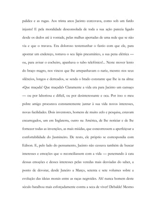 palidez e as rugas. Aos trinta anos Jacinto corcovava, como sob um fardo injusto! E pela moralidade desconsolada de toda a sua ação parecia ligado desde os dedos até à vontade, pelas malhas apertadas de uma rede que se não via e que o travava. Era doloroso testemunhar o fastio com que ele, para apontar um endereço, tomava o seu lápis pneumático, a sua pena elétrica — ou, para avisar o cocheiro, apanhava o tubo telefónico!... Neste mover lento do braço magro, nos vincos que lhe arrepanhavam o nariz, mesmo nos seus silêncios, longos e derreados, se senda o brado constante que lhe ia na alma: «Que maçada! Que maçada!» Claramente a vida era para Jacinto um cansaço — ou por laboriosa e difícil, ou por desinteressante e oca. Por isso o meu pobre amigo procurava constantemente juntar à sua vida novos interesses, novas facilidades. Dois inventores, homens de muito zelo e pesquisa, estavam encarregados, um em Inglaterra, outro na América, de lhe noticiar e de lhe fornecer todas as invenções, as mais miúdas, que concorressem a aperfeiçoar a confortabilidade do Jasmineiro. De resto, ele próprio se correspondia com Edison. E, pelo lado do pensamento, Jacinto não cessava também de buscar interesses e emoções que o reconciliassem com a vida — penetrando à cata dessas emoções e desses interesses pelas veredas mais desviadas do saber, a ponto de devorar, desde Janeiro a Março, setenta e sete volumes sobre a evolução das ideias morais entre as raças negroides. Ah! nunca homem deste século batalhou mais esforçadamente contra a seca de viver! Debalde! Mesmo  