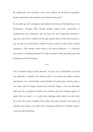 de explorações tão cativantes como essa, através da moral dos negroides, Jacinto regressava mais murcho, com bocejos mais cavos! 
E era então que ele se refugiava intensamente na leitura de Schopenhauer e do Ecclesiastes. Porquê? Sem dúvida porque ambos esses pessimistas o confirmavam nas conclusões que ele tirava de uma experiência paciente e rigorosa, «que tudo é vaidade ou dor, que quanto mais se sabe, mais se pena, e que ter sido rei de Jerusalém e obtido os gozos todos na vida só leva a maior amargura...» Mas porque rolara assim a tão escura desilusão — o saudável, rico, sereno e intelectual Jacinto? O velho escudeiro Grilo pretendia que «Sua Excelência sofria de fartura!» 
**** 
Ora, justamente depois desse Inverno, em que ele se embrenhara na moral dos negroides e instalara a luz elétrica entre os arvoredos do jardim, sucedeu que Jacinto teve a necessidade moral iniludível de partir para o Norte, para o seu velho solar de Torges. Jacinto não conhecia Torges, e foi com desusado tédio que ele se preparou, durante sete semanas, para essa jornada agreste. A quinta fica nas serras — e a rude casa solarenga, onde ainda resta uma torre do século XV estava ocupada, havia trinta anos pelos caseiros, boa gente de trabalho, que comia o seu caldo entre a fumaraça da lareira e estendia o trigo a secar nas salas senhoriais.  