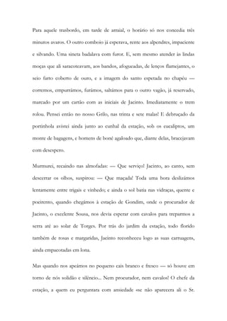 Para aquele trasbordo, em tarde de arraial, o horário só nos concedia três minutos avaros. O outro comboio já esperava, rente aos alpendres, impaciente e silvando. Uma sineta badalava com furor. E, sem mesmo atender às lindas moças que ali saracoteavam, aos bandos, afogueadas, de lenços flamejantes, o seio farto coberto de ouro, e a imagem do santo espetada no chapéu — corremos, empurrámos, furámos, saltámos para o outro vagão, já reservado, marcado por um cartão com as iniciais de Jacinto. Imediatamente o trem rolou. Pensei então no nosso Grilo, nas trinta e sete malas! E debruçado da portinhola avistei ainda junto ao cunhal da estação, sob os eucaliptos, um monte de bagagens, e homens de boné agaloado que, diante delas, bracejavam com desespero. 
Murmurei, recaindo nas almofadas: — Que serviço! Jacinto, ao canto, sem descerrar os olhos, suspirou: — Que maçada! Toda uma hora deslizámos lentamente entre trigais e vinhedo; e ainda o sol batia nas vidraças, quente e poeirento, quando chegámos à estação de Gondim, onde o procurador de Jacinto, o excelente Sousa, nos devia esperar com cavalos para treparmos a serra até ao solar de Torges. Por trás do jardim da estação, todo florido também de rosas e margaridas, Jacinto reconheceu logo as suas carruagens, ainda empacotadas em lona. 
Mas quando nos apeámos no pequeno cais branco e fresco — só houve em torno de nós solidão e silêncio... Nem procurador, nem cavalos! O chefe da estação, a quem eu perguntara com ansiedade «se não aparecera ali o Sr.  