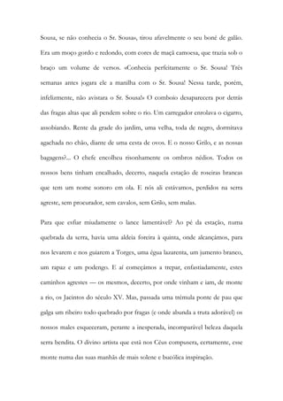 Sousa, se não conhecia o Sr. Sousa», tirou afavelmente o seu boné de galão. Era um moço gordo e redondo, com cores de maçã camoesa, que trazia sob o braço um volume de versos. «Conhecia perfeitamente o Sr. Sousa! Três semanas antes jogara ele a manilha com o Sr. Sousa! Nessa tarde, porém, infelizmente, não avistara o Sr. Sousa!» O comboio desaparecera por detrás das fragas altas que ali pendem sobre o rio. Um carregador enrolava o cigarro, assobiando. Rente da grade do jardim, uma velha, toda de negro, dormitava agachada no chão, diante de uma cesta de ovos. E o nosso Grilo, e as nossas bagagens?... O chefe encolheu risonhamente os ombros nédios. Todos os nossos bens tinham encalhado, decerto, naquela estação de roseiras brancas que tem um nome sonoro em ola. E nós ali estávamos, perdidos na serra agreste, sem procurador, sem cavalos, sem Grilo, sem malas. 
Para que esfiar miudamente o lance lamentável? Ao pé da estação, numa quebrada da serra, havia uma aldeia foreira à quinta, onde alcançámos, para nos levarem e nos guiarem a Torges, uma égua lazarenta, um jumento branco, um rapaz e um podengo. E aí começámos a trepar, enfastiadamente, estes caminhos agrestes — os mesmos, decerto, por onde vinham e iam, de monte a rio, os Jacintos do século XV. Mas, passada uma trémula ponte de pau que galga um ribeiro todo quebrado por fragas (e onde abunda a truta adorável) os nossos males esqueceram, perante a inesperada, incomparável beleza daquela serra bendita. O divino artista que está nos Céus compusera, certamente, esse monte numa das suas manhãs de mais solene e bucólica inspiração.  