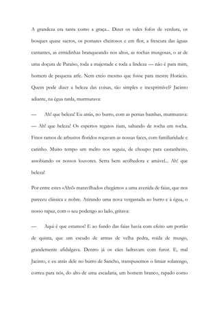 A grandeza era tanta como a graça... Dizer os vales fofos de verdura, os bosques quase sacros, os pomares cheirosos e em flor, a frescura das águas cantantes, as ermidinhas branqueando nos altos, as rochas musgosas, o ar de uma doçura de Paraíso, toda a majestade e toda a lindeza — não é para mim, homem de pequena arfe. Nem creio mesmo que fosse para mestre Horácio. Quem pode dizer a beleza das coisas, tão simples e inexprimível? Jacinto adiante, na égua tarda, murmurava: 
— Ah! que beleza! Eu atrás, no burro, com as pernas bambas, murmurava: — Ah! que beleza! Os espertos regatos riam, saltando de rocha em rocha. Finos ramos de arbustos floridos roçavam as nossas faces, com familiaridade e carinho. Muito tempo um melro nos seguiu, de choupo para castanheiro, assobiando os nossos louvores. Serra bem acolhedora e amável... Ah! que beleza! 
Por entre estes «Ahs!» maravilhados chegámos a uma avenida de faias, que nos pareceu clássica e nobre. Atirando uma nova vergastada ao burro e à égua, o nosso rapaz, com o seu podengo ao lado, gritava: 
— Aqui é que estamos! E ao fundo das faias havia com efeito um portão de quinta, que um escudo de armas de velha pedra, roída de musgo, grandemente afidalgava. Dentro já os cães ladravam com furor. E, mal Jacinto, e eu atrás dele no burro de Sancho, transpusemos o limiar solarengo, correu para nós, do alto de uma escadaria, um homem branco, rapado como  