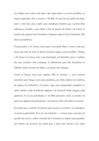 um clérigo, sem colete, sem jaleca, que erguia para o ar, num assombro, os braços esgazeados. Era o caseiro, o Zé Brás. E logo ali, nas pedras do pátio, entre o latir dos cães, surdiu uma tumultuosa história que o pobre Brás balbuciava, aturdido, e que enchia a face de Jacinto de lividez e de cólera. O caseiro não esperava Sua Excelência. Ninguém esperava Sua Excelência. (Ele dizia sua inselência.) 
O procurador, o Sr. Sousa, estava para a raia desde Maio, a tratar a mãe que levara um coice de mula. E decerto houvera engano, cartas perdidas... Porque o Sr. Sousa só contava com a sua Excelência, em Setembro, para a vindima. Na casa nenhuma obra começara. E infelizmente para Sua Excelência os telhados ainda estavam sem telhas, e as janelas sem vidraças... 
Cruzei os braços, num justo espanto. Mas os caixotes — esses caixotes remetidos para Torges, com tanta prudência, em Abril, repletos de colchões, de regalos, de civilização?... O caseiro, vago, sem compreender, arregalava os olhos miúdos, onde já bailavam lágrimas. Os caixotes?! Nada chegara, nada aparecera. E na sua perturbação o Zé Brás procurava entre as arcadas do pátio, nas algibeiras das pantalonas... Os caixotes? Não, não tinha os caixotes! 
Foi então que o cocheiro de Jacinto (que trouxera os cavalos e as carruagens) se acercou, gravemente. Esse era um civilizado — e acusou logo o governo. Já quando ele servia o senhor visconde de S. Francisco se tinham assim perdido, por desleixo do governo, da cidade para a serra, dois caixotes com vinho  