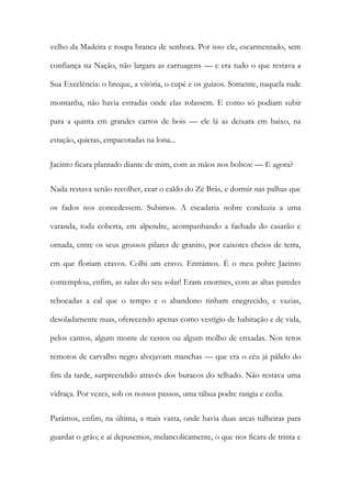 velho da Madeira e roupa branca de senhora. Por isso ele, escarmentado, sem confiança na Nação, não largara as carruagens — e era tudo o que restava a Sua Excelência: o breque, a vitória, o cupé e os guizos. Somente, naquela rude montanha, não havia estradas onde elas rolassem. E como só podiam subir para a quinta em grandes carros de bois — ele lá as deixara em baixo, na estação, quietas, empacotadas na lona... 
Jacinto ficara plantado diante de mim, com as mãos nos bolsos: — E agora? 
Nada restava senão recolher, cear o caldo do Zé Brás, e dormir nas palhas que os fados nos concedessem. Subimos. A escadaria nobre conduzia a uma varanda, toda coberta, em alpendre, acompanhando a fachada do casarão e ornada, entre os seus grossos pilares de granito, por caixotes cheios de terra, em que floriam cravos. Colhi um cravo. Entrámos. É o meu pobre Jacinto contemplou, enfim, as salas do seu solar! Eram enormes, com as altas paredes rebocadas a cal que o tempo e o abandono tinham enegrecido, e vazias, desoladamente nuas, oferecendo apenas como vestígio de habitação e de vida, pelos cantos, algum monte de cestos ou algum molho de enxadas. Nos tetos remotos de carvalho negro alvejavam manchas — que era o céu já pálido do fim da tarde, surpreendido através dos buracos do telhado. Não restava uma vidraça. Por vezes, sob os nossos passos, uma tábua podre rangia e cedia. 
Parámos, enfim, na última, a mais vasta, onde havia duas arcas tulheiras para guardar o grão; e aí depusemos, melancolicamente, o que nos ficara de trinta e  