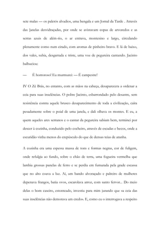 sete malas — os paletós alvadios, uma bengala e um Jornal da Tarde . Através das ]anelas desvidraçadas, por onde se avistavam copas de arvoredos e as serras azuis de além-rio, o ar entrava, montesino e largo, circulando plenamente como num eirado, com aromas de pinheiro bravo. E lá de baixo, dos vales, subia, desgarrada e triste, uma voz de pegureira cantando. Jacinto balbuciou: 
— É horroroso! Eu murmurei: — É campestre! 
IV O Zé Brás, no entanto, com as mãos na cabeça, desaparecera a ordenar a ceia para suas inselências. O pobre Jacinto, esbarrondado pelo desastre, sem resistência contra aquele brusco desaparecimento de toda a civilização, caíra pesadamente sobre o poial de uma janela, e dali olhava os montes. E eu, a quem aqueles ares serranos e o cantar da pegureira sabiam bem, terminei por descer à cozinha, conduzido pelo cocheiro, através de escadas e becos, onde a escuridão vinha menos do crepúsculo do que de densas teias de aranha. 
A cozinha era uma espessa massa de tons e formas negras, cor de fuligem, onde refulgia ao fundo, sobre o chão de terra, uma fogueira vermelha que lambia grossas panelas de ferro e se perdia em fumarada pela grade escassa que no alto coava a luz. Aí, um bando alvoraçado e palreiro de mulheres depenava frangos, batia ovos, escarolava arroz, com santo fervor... Do meio delas o bom caseiro, estonteado, investiu para mim jurando que «a ceia das suas inselências não demorava um credo». E, como eu o interrogava a respeito  