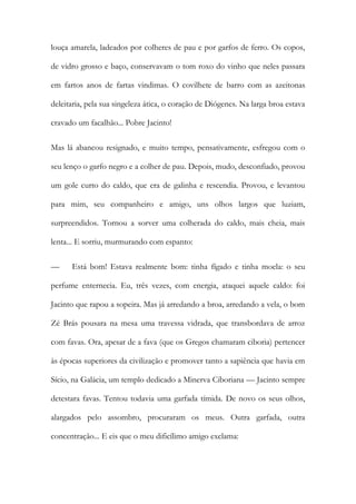 louça amarela, ladeados por colheres de pau e por garfos de ferro. Os copos, de vidro grosso e baço, conservavam o tom roxo do vinho que neles passara em fartos anos de fartas vindimas. O covilhete de barro com as azeitonas deleitaria, pela sua singeleza ática, o coração de Diógenes. Na larga broa estava cravado um facalhão... Pobre Jacinto! 
Mas lá abancou resignado, e muito tempo, pensativamente, esfregou com o seu lenço o garfo negro e a colher de pau. Depois, mudo, desconfiado, provou um gole curto do caldo, que era de galinha e rescendia. Provou, e levantou para mim, seu companheiro e amigo, uns olhos largos que luziam, surpreendidos. Tornou a sorver uma colherada do caldo, mais cheia, mais lenta... E sorriu, murmurando com espanto: 
— Está bom! Estava realmente bom: tinha fígado e tinha moela: o seu perfume enternecia. Eu, três vezes, com energia, ataquei aquele caldo: foi Jacinto que rapou a sopeira. Mas já arredando a broa, arredando a vela, o bom Zé Brás pousara na mesa uma travessa vidrada, que transbordava de arroz com favas. Ora, apesar de a fava (que os Gregos chamaram ciboria) pertencer às épocas superiores da civilização e promover tanto a sapiência que havia em Sício, na Galácia, um templo dedicado a Minerva Ciboriana — Jacinto sempre detestara favas. Tentou todavia uma garfada tímida. De novo os seus olhos, alargados pelo assombro, procuraram os meus. Outra garfada, outra concentração... E eis que o meu dificílimo amigo exclama:  