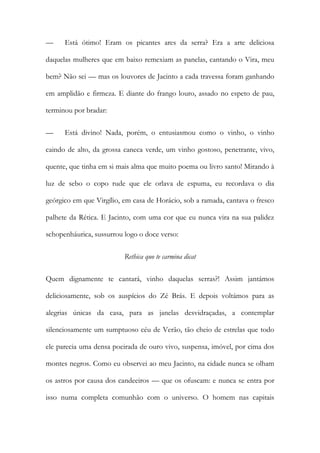 — Está ótimo! Eram os picantes ares da serra? Era a arte deliciosa daquelas mulheres que em baixo remexiam as panelas, cantando o Vira, meu bem? Não sei — mas os louvores de Jacinto a cada travessa foram ganhando em amplidão e firmeza. E diante do frango louro, assado no espeto de pau, terminou por bradar: 
— Está divino! Nada, porém, o entusiasmou como o vinho, o vinho caindo de alto, da grossa caneca verde, um vinho gostoso, penetrante, vivo, quente, que tinha em si mais alma que muito poema ou livro santo! Mirando à luz de sebo o copo rude que ele orlava de espuma, eu recordava o dia geórgico em que Virgílio, em casa de Horácio, sob a ramada, cantava o fresco palhete da Rética. E Jacinto, com uma cor que eu nunca vira na sua palidez schopenháurica, sussurrou logo o doce verso: 
Rethica quo te carmina dicat 
Quem dignamente te cantará, vinho daquelas serras?! Assim jantámos deliciosamente, sob os auspícios do Zé Brás. E depois voltámos para as alegrias únicas da casa, para as janelas desvidraçadas, a contemplar silenciosamente um sumptuoso céu de Verão, tão cheio de estrelas que todo ele parecia uma densa poeirada de ouro vivo, suspensa, imóvel, por cima dos montes negros. Como eu observei ao meu Jacinto, na cidade nunca se olham os astros por causa dos candeeiros — que os ofuscam: e nunca se entra por isso numa completa comunhão com o universo. O homem nas capitais  