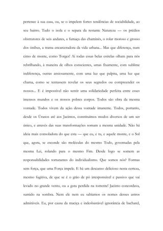 pertence à sua casa, ou, se o impelem fortes tendências de sociabilidade, ao seu bairro. Tudo o isola e o separa da restante Natureza — os prédios obstrutores de seis andares, a fumaça das chaminés, o rolar moroso e grosso dos ónibus, a trama encarceradora da vida urbana... Mas que diferença, num cimo de monte, como Torges! Aí todas essas belas estrelas olham para nós rebrilhando, à maneira de olhos conscientes, umas fixamente, com sublime indiferença, outras ansiosamente, com uma luz que palpita, uma luz que chama, como se tentassem revelar os seus segredos ou compreender os nossos... E é impossível não sentir uma solidariedade perfeita entre esses imensos mundos e os nossos pobres corpos. Todos são obra da mesma vontade. Todos vivem da ação dessa vontade imanente. Todos, portanto, desde os Úranos até aos Jacintos, constituímos modos diversos de um ser único, e através das suas transformações somam a mesma unidade. Não há ideia mais consoladora do que esta — que eu, e tu, e aquele monte, e o Sol que, agora, se esconde são moléculas do mesmo Todo, governadas pela mesma Lei, rolando para o mesmo Fim. Desde logo se somem as responsabilidades torturantes do individualismo. Que somos nós? Formas sem força, que uma Força impele. E há um descanso delicioso nesta certeza, mesmo fugitiva, de que se é o grão de pó irresponsável e passivo que vai levado no grande vento, ou a gota perdida na torrente! Jacinto concordava, sumido na sombra. Nem ele nem eu sabíamos os nomes desses astros admiráveis. Eu, por causa da maciça e indesbastável ignorância de bacharel,  