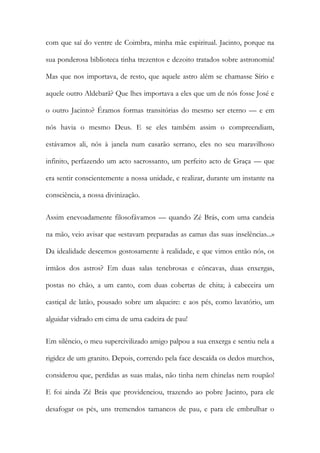com que saí do ventre de Coimbra, minha mãe espiritual. Jacinto, porque na sua ponderosa biblioteca tinha trezentos e dezoito tratados sobre astronomia! Mas que nos importava, de resto, que aquele astro além se chamasse Sírio e aquele outro Aldebarã? Que lhes importava a eles que um de nós fosse José e o outro Jacinto? Éramos formas transitórias do mesmo ser eterno — e em nós havia o mesmo Deus. E se eles também assim o compreendiam, estávamos ali, nós à janela num casarão serrano, eles no seu maravilhoso infinito, perfazendo um acto sacrossanto, um perfeito acto de Graça — que era sentir conscientemente a nossa unidade, e realizar, durante um instante na consciência, a nossa divinização. 
Assim enevoadamente filosofávamos — quando Zé Brás, com uma candeia na mão, veio avisar que «estavam preparadas as camas das suas inselências...» Da idealidade descemos gostosamente à realidade, e que vimos então nós, os irmãos dos astros? Em duas salas tenebrosas e côncavas, duas enxergas, postas no chão, a um canto, com duas cobertas de chita; à cabeceira um castiçal de latão, pousado sobre um alqueire: e aos pés, como lavatório, um alguidar vidrado em cima de uma cadeira de pau! 
Em silêncio, o meu supercivilizado amigo palpou a sua enxerga e sentiu nela a rigidez de um granito. Depois, correndo pela face descaída os dedos murchos, considerou que, perdidas as suas malas, não tinha nem chinelas nem roupão! E foi ainda Zé Brás que providenciou, trazendo ao pobre Jacinto, para ele desafogar os pés, uns tremendos tamancos de pau, e para ele embrulhar o  