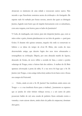 alvejavam os mármores de uma cidade e ressoavam cantos sacros. Não recordo o que Xenofonte sustentou acerca da civilização e do fonógrafo. De repente tudo foi turbado por fuscas nuvens, através das quais eu distinguia Jacinto, fugindo num burro que ele impelia furiosamente com os calcanhares, com uma vergasta, com berros, para os lados do Jasmineiro! 
V Cedo, de madrugada, sem rumor, para não despertar Jacinto, que, com as mãos sobre o peito, dormia placidamente no seu leito de granito — parti para Goães. E durante três quietas semanas, naquela vila onde se conservam os hábitos e as ideias do tempo de el-rei D. Dinis, não soube do meu desconsolado amigo, que decerto fugira dos seus tetos esburacados e remergulhara na civilização. Depois, por uma abrasada manhã de Agosto, descendo de Goães, de novo trilhei a avenida de faias, e entrei o portão solarengo de Torges, entre o furioso latir dos rafeiros. A mulher do Zé Brás apareceu alvoroçada à porta da tulha. E a sua nova foi logo que o Sr. D. Jacinto (em Torges, o meu amigo tinha dom) andava lá em baixo com o Sousa nos campos de Freixomil. 
— Então, ainda cá está o Sr. D. Jacinto? Sua inselência ainda estava em Torges — e a sua inselência ficava para a vindima!... Justamente eu reparava que as janelas do solar tinham vidraças novas; e a um canto do pátio pousavam baldes de cal; uma escada de pedreiro ficara arrimada contra a varanda; e num caixote aberto, ainda cheio de palha de empacotar, dormiam dois gatos.  