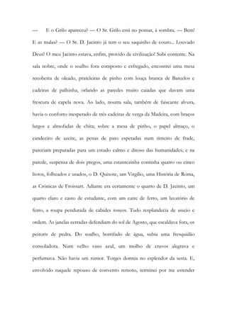 — E o Grilo apareceu? — O Sr. Grilo está no pomar, à sombra. — Bem! E as malas? — O Sr. D. Jacinto já tem o seu saquinho de couro... Louvado Deus! O meu Jacinto estava, enfim, provido de civilização! Subi contente. Na sala nobre, onde o soalho fora composto e esfregado, encontrei uma mesa recoberta de oleado, prateleiras de pinho com louça branca de Barcelos e cadeiras de palhinha, orlando as paredes muito caiadas que davam uma frescura de capela nova. Ao lado, noutra sala, também de faiscante alvura, havia o conforto inesperado de três cadeiras de verga da Madeira, com braços largos e almofadas de chita; sobre a mesa de pinho, o papel almaço, o candeeiro de azeite, as penas de pato espetadas num tinteiro de frade, pareciam preparadas para um estudo calmo e ditoso das humanidades; e na parede, suspensa de dois pregos, uma estantezinha continha quatro ou cinco livros, folheados e usados, o D. Quixote, um Virgílio, uma História de Roma, as Crónicas de Froissart. Adiante era certamente o quarto de D. Jacinto, um quarto claro e casto de estudante, com um catre de ferro, um lavatório de ferro, a roupa pendurada de cabides toscos. Tudo resplandecia de asseio e ordem. As janelas cerradas defendiam do sol de Agosto, que escaldava fora, os peitoris de pedra. Do soalho, borrifado de água, subia uma fresquidão consoladora. Num velho vaso azul, um molho de cravos alegrava e perfumava. Não havia um rumor. Torges dormia no esplendor da sesta. E, envolvido naquele repouso de convento remoto, terminei por me estender  