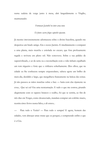 numa cadeira de verga junto à mesa, abri languidamente o Virgílio, murmurando: 
Fortunate Jacinthe! tu inter arua nota 
Et fontes sacros frigus captabis opacum. 
Já mesmo irreverentemente adormecera sobre o divino bucolista, quando me despertou um brado amigo. Era o nosso Jacinto. E imediatamente o comparei a uma planta, meio murcha e estiolada no escuro, que fora profusamente regada e revivera em pleno sol. Não corcovava. Sobre a sua palidez de supercivilizado, o ar da serra ou a reconciliação com a vida tinham espalhado um tom trigueiro e forte que o virilizava soberbamente. Dos olhos, que na cidade eu lhe conhecera sempre crepusculares, saltava agora um brilho de meio-dia, decidido e largo, que mergulhava francamente na beleza das coisas. Já não passava as mãos murchas sobre a face — batia com elas rijamente na coxa... Que sei eu? Era uma reencarnação. E tudo o que me contou, pisando alegremente com os sapatos brancos o soalho, foi que se sentira, ao fim de três dias em Torges, como desanuviado, mandara comprar um colchão macio, reunira cinco livros nunca lidos, e ali estava... 
— Para todo o Verão? — Para todo o sempre! E agora, homem das cidades, vem almoçar umas trutas que eu pesquei, e compreende enfim o que é o Céu.  