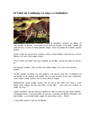 O Valor da Confiança (A onça e o lenhador)
Um fazendeiro encontra um filhote de
onça perdido na floresta, e com pena leva-o para sua fazenda. Com muito carinho ele
cuida da onça, e os dois se tornam grandes amigos. Havia um grande elo o animal e aquele
homem.
Todos os dias ele sai para fazer compras e deixa a onça tomando conta da casa, e de seu
filhinho de 2 anos. Seus amigos dizem:
“Você é louco em deixar uma onça cuidando de seu filho, um dia ela ainda vai devorá-
lo”.
Ele responde sorrindo: “Não vai não, ela é minha amiga e eu a criei com todo meu
carinho”
Um dia, voltando da cidade, seu carro quebrou, e ele passou a noite fora, só chegando em
sua fazenda no dia seguinte pela manhã. Ele vê a onça na porta de sua casa o esperando
como sempre o fazia, porém, com sua boca cheia de sangue.
Imediatamente pensa consigo mesmo: Ela viu que eu não voltei, teve fome e, como
diziam meus amigos, devorou meu filho. O meu filho… “Sua onça sem coração, eu
confiei em você…”.
Aquele fazendeiro saca sua arma da caminhonete, mira na cabeça da onça e atira matando-
a instantaneamente. Corre para dentro de sua casa, e encontra seu filhinho brincando com
uma bolinha, e ao seu lado muito sangue de uma enorme cobra… Morta!
A onça tinha salvado a vida de seu filhinho…
 