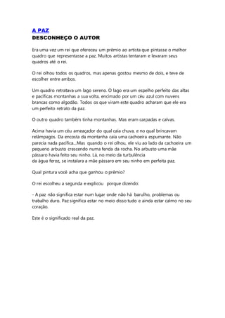 A PAZ
DESCONHEÇO O AUTOR
Era uma vez um rei que ofereceu um prêmio ao artista que pintasse o melhor
quadro que representasse a paz. Muitos artistas tentaram e levaram seus
quadros até o rei.
O rei olhou todos os quadros, mas apenas gostou mesmo de dois, e teve de
escolher entre ambos.
Um quadro retratava um lago sereno. O lago era um espelho perfeito das altas
e pacíficas montanhas a sua volta, encimado por um céu azul com nuvens
brancas como algodão. Todos os que viram este quadro acharam que ele era
um perfeito retrato da paz.
O outro quadro também tinha montanhas. Mas eram carpadas e calvas.
Acima havia um céu ameaçador do qual caía chuva, e no qual brincavam
relâmpagos. Da encosta da montanha caía uma cachoeira espumante. Não
parecia nada pacífica....Mas quando o rei olhou, ele viu ao lado da cachoeira um
pequeno arbusto crescendo numa fenda da rocha. No arbusto uma mãe
pássaro havia feito seu ninho. Lá, no meio da turbulência
da água feroz, se instalara a mãe pássaro em seu ninho em perfeita paz.
Qual pintura você acha que ganhou o prêmio?
O rei escolheu a segunda e explicou porque dizendo:
- A paz não significa estar num lugar onde não há barulho, problemas ou
trabalho duro. Paz significa estar no meio disso tudo e ainda estar calmo no seu
coração.
Este é o significado real da paz.
 