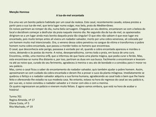 Menção Honrosa
A lua-de-mel encantada
Era uma vez um bonito palácio habitado por um casal da realeza. Este casal, recentemente casado, estava prestes a
partir para a sua lua-de-mel, que teria lugar numa vulgar, mas bela, praia do Mediterrâneo.
Os noivos partiram ao romper do dia, numa bela carruagem. Chegados ao seu destino, encantaram-se com a beleza do
local e decidiram começar a desfrutar da praia naquele mesmo dia. No segundo dia da lua-de-mel, os apaixonados
dirigiram-se a um lugar ainda mais bonito daquela praia tão singular! O que eles não sabiam é que esse lugar era
encantado, pois muito tempo antes ali vivera um nadador-salvador, morto por uma cobra venenosa, ali colocada por
um homem muito mal intencionado. Ora, o veneno dessa cobra penetrou no sangue da vítima e transformou o pobre
homem numa cobra encantada, que passou a morder todos os homens que encontrava.
O casal, que desconhecia este perigo, passeava à vontade por ali, quando a cobra encantada apareceu e mordeu o
noivo, deixando-o às postas da morte. A noiva, desesperadíssima, correu toda a praia, em busca de uma cura.
Encontrou, então, uma menina orfã, que a informou de que havia uma planta mágica, que podia curar o ferido. Mas,
esta encontrava-se numa ilha distante e, por isso, partiram as duas em sua busca. Facilmente a encontraram e levaram-
na até ao noivo que, curado do seu ferimento, agradeceu à menina o seu ato de bondade e a convidou para ir morar no
seu palácio.
Mas, como o casal ficou a saber do encantamento do nadador-salvador, quis também ajudar o pobre homem. Assim,
aproximaram-se com cuidado da cobra encantada e deram-lhe a provar o suco da planta milagrosa. Imediatamente se
quebrou o feitiço e o nadador-salvador adquiriu a sua forma humana, agradecendo ao casal todo o bem que lhe havia
feito e oferecendo-lhe estadia na sua modesta casa. No entanto, estava na hora do regresso do casal ao seu palácio e,
por sua vez, o noivo convidou o nadador-salvador a ir morar com eles e com a menina.
Os quatro regressaram ao palácio e viveram muito felizes. E agora vamos embora, que está na hora de acabar a
história!
Turma 701
Regina Almeida, nº 17
Eliana Costa, nº 5
Rita Machado, nº 19
 