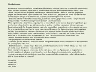 Menção Honrosa
Antigamente, no tempo das fadas, numa ilha perdida havia um grupo de jovens que foram amaldiçoados por um
mago, que vivia num barco. Isso aconteceu numa noite de lua cheia, tendo os jovens pedido auxílio à fada
Oriana. Esta, procurou no seu grande livro de feitiços uma forma de tirar a maldição. Procurou, página por
página, mas não encontrou rigorosamente nada. Então, muito curiosa, perguntou aos jovens o que é que tinha
acontecido para o mago os ter amaldiçoado. Os jovens, muito envergonhados, disseram:
- Estávamos a tentar roubar o tesouro do mago, quando ele acordou, pegou na sua varinha e lançou-nos este
feitiço, dizendo: “Transformai estes jovens em piratas!”. E assim aconteceu.
Muito rapidamente, a fada Oriana perguntou-lhes se tinham ficado com o tesouro. Os jovens responderam que
sim. Por isso, a fada disse-lhes que a única maneira de quebrar a maldição era devolver o tesouro ao mago.
Deviam, ainda, pedir-lhe desculpa, pois esta era a única oportunidade para se tornarem jovens outra vez. Assim
foi, os piratas decidiram que iriam ter com o mago na manhã seguinte. No dia seguinte, pela manhã, os piratas
partiram rumo ao barco do mago, para lhe devolverem o tesouro e pedirem desculpa pelo seu atrevimento.
Muito tímidos e com muito receio, bateram na porta central do barco e esperaram que o mago abrisse. Este,
assim que os viu, perguntou-lhes o que estavam ali a fazer. Eles, muito temerosos, disseram em coro:
- Viemos devolver o tesouro e pedir desculpa por o termos roubado.
O mago perguntou-lhe o que queriam em troca.
- Queremos que nos devolvas a nossa vida anterior. Não gostamos de ser piratas, nem da vida no mar. Queremos
ser apenas jovens, outra vez!
- Está feito o acordo. – disse o mago – Esta noite, como temos ainda lua cheia, venham até aqui e, à meia-noite
em ponto, eu vos devolverei à vossa vida anterior.
Assim o cumpriram e, quando amanheceu, já eles eram jovens outra vez. Agradeceram ao mago e foram,
também, agradecer à fada pelo conselho que lhes havia dado. Despediram-se dela, muito agradecidos, e
regressaram a casa, conscientes de terem aprendido uma grande lição: nunca se deve roubar nada a ninguém.
Vitória, vitória, acabou-se a história!
Turma 706
Daniela, nº 7
Fabiana, nº 12
Lara, nº 17
 