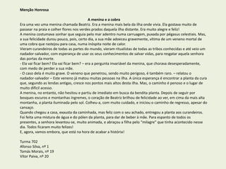 Menção Honrosa
A menina e a cobra
Era uma vez uma menina chamada Beatriz. Era a menina mais bela da ilha onde vivia. Ela gostava muito de
passear na praia e colher flores nos verdes prados daquela ilha distante. Era muito alegre e feliz!
A menina costumava sonhar que seguia pelo mar adentro numa carruagem, puxada por pégasus celestiais. Mas,
a sua felicidade durou pouco, pois, certo dia, a sua mãe adoeceu gravemente, vítima de um veneno mortal de
uma cobra que rastejou para casa, numa inóspita noite de calor.
Vieram curandeiros de todas as partes do mundo, vieram ritualistas de todas as tribos conhecidas e até veio um
nadador-salvador, com esperança de usar os seus conhecimentos de salvar vidas, para resgatar aquela senhora
das portas da morte.
- Ela vai ficar bem? Ela vai ficar bem? – era a pergunta invariável da menina, que chorava desesperadamente,
com medo de perder a sua mãe.
- O caso dela é muito grave. O veneno que penetrou, sendo muito perigoso, é também raro. – relatou o
nadador-salvador – Este veneno já matou muitas pessoas na ilha. A única esperança é encontrar a planta da cura
que, segundo as lendas antigas, cresce nos pontos mais altos desta ilha. Mas, o caminho é penoso e o lugar de
muito difícil acesso.
A menina, no entanto, não hesitou e partiu de imediato em busca da bendita planta. Depois de seguir por
bosques escuros e montanhas íngremes, o coração de Beatriz brilhou de felicidade ao ver, em cima da mais alta
montanha, a planta iluminada pelo sol. Colheu-a, com muito cuidado, e iniciou o caminho de regresso, apesar do
cansaço.
Quando chegou a casa, exausta da caminhada, mas feliz com o seu achado, entregou a planta aos curandeiros.
Foi feita uma mistura de água e do pólen da planta, para dar de beber à mãe. Para espanto de todos os
presentes, a senhora levantou-se, muito animada, e abraçou a filha pelo “milagre” que tinha acontecido nesse
dia. Todos ficaram muito felizes!
E, agora, vamos embora, que está na hora de acabar a história!
Turma 702
Afonso Silva, nº 1
Tomás Morais, nº 19
Vítor Paiva, nº 20
 