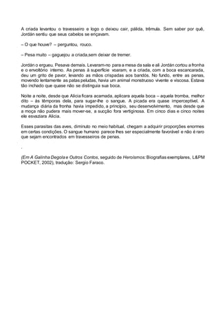 A criada levantou o travesseiro e logo o deixou cair, pálida, trêmula. Sem saber por quê,
Jordán sentiu que seus cabelos se eriçavam.
– O que houve? – perguntou, rouco.
– Pesa muito – gaguejou a criada,sem deixar de tremer.
Jordán o ergueu. Pesava demais. Levaram-no para a mesa da sala e ali Jordán cortou a fronha
e o envoltório interno. As penas à superfície voaram, e a criada, com a boca escancarada,
deu um grito de pavor, levando as mãos crispadas aos bandós. No fundo, entre as penas,
movendo lentamente as patas peludas, havia um animal monstruoso vivente e viscosa. Estava
tão inchado que quase não se distinguia sua boca.
Noite a noite, desde que Alicia ficara acamada, aplicara aquela boca – aquela tromba, melhor
dito – às têmporas dela, para sugar-lhe o sangue. A picada era quase imperceptível. A
mudança diária da fronha havia impedido, a princípio, seu desenvolvimento, mas desde que
a moça não pudera mais mover-se, a sucção fora vertiginosa. Em cinco dias e cinco noites
ele esvaziara Alicia.
Esses parasitas das aves, diminuto no meio habitual, chegam a adquirir proporções enormes
em certas condições. O sangue humano parece lhes ser especialmente favorável e não é raro
que sejam encontrados em travesseiros de penas.
.
(Em A Galinha Degolae Outros Contos, seguido de Heroísmos: Biografias exemplares, L&PM
POCKET, 2002), tradução: Sergio Faraco.
 
