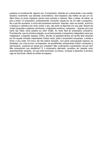 pudesse vir acontecer-lhe alguma vez. O empresário, detendo-se e observando o seu artista,
declarou novamente sua absoluta concordância. Dois trapézios são melhor do que um só.
Além disso, os novos trapézios seriam mais variados e vistosos. Mas o artista, de súbito, se
pôs a chorar. O empresário, profundamente comovido, ergueu-se de um salto e perguntou-
lhe o que lhe acontecia, e como não recebesse nenhuma resposta, subiu ao acento, acariciou
e abraçou e estreitou seu rosto contra o seu, até sentir as lagrimas em sua pele. Depois de
muitas perguntas e palavras carinhosas, o trapezista exclamou, soluçando: - Apenas com uma
barra nas mãos como poderia eu viver! Então, foi muito fácil ao empresário consolá-lo.
Prometeu-lhe que na primeira estação, na primeira parada e hospedaria, telegrafaria para que
instalassem o segundo trapézio. Enfim, deu-lhe os agradecimentos por ter-lhe feito observar
por fim aquela omissão imperdoável. Desse modo, pode o empresário tranquilizar o artista e
tornar a seu canto. Em troca, ele não estava tranquilo, com grave preocupação espiava, às
furtadelas, por cima do livro, ao trapezista. se semelhantes pensamentos tinham começado a
atormentá-lo, poderiam já cessar por completo? Não continuariam aumentando dia por dia?
Não ameaçariam sua existência? E o empresário alarmado, acreditou ver naquele sono
aparentemente tranquilo, em que tinha terminado os choros, começar a desenhar a primeira
ruga na lisa fronte infantil do artista do trapézio.
 