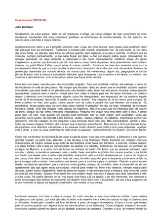 Casa tomada (TEXTO 02)
Julio Cortázar
Gostávamos da casa porque, além de ser espaçosa e antiga (as casas antigas de hoje sucumbem às mais
vantajosas liquidações dos seus materiais), guardava as lembranças de nossos bisavós, do avô paterno, de
nossos pais e de toda a nossa infância.
Acostumamo-nos Irene e eu a persistir sozinhos nela, o que era uma loucura, pois nessa casa poderiam viver
oito pessoas sem se estorvarem. Fazíamos a limpeza pela manhã, levantando-nos às sete horas, e, por volta
das onze horas, eu deixava para Irene os últimos quartos para repassar e ia para a cozinha. O almoço era ao
meio-dia, sempre pontualmente; já que nada ficava por fazer, a não ser alguns pratos sujos. Gostávamos de
almoçar pensando na casa profunda e silenciosa e em como conseguíamos mantê-la limpa. Às vezes
chegávamos a pensar que fora ela a que não nos deixou casar. Irene dispensou dois pretendentes sem motivos
maiores, eu perdi Maria Esther pouco antes do nosso noivado. Entramos na casa dos quarenta anos com a
inexpressada ideia de que o nosso simples e silencioso casamento de irmãos era uma necessária clausura da
genealogia assentada por nossos bisavós na nossa casa. Ali morreríamos algum dia, preguiçosos e toscos
primos ficariam com a casa e a mandariam derrubar para enriquecer com o terreno e os tijolos; ou melhor, nós
mesmos a derrubaríamos com toda justiça, antes que fosse tarde demais.
Irene era uma jovem nascida para não incomodar ninguém. Fora sua atividade matinal, ela passava o resto do
dia tricotando no sofá do seu quarto. Não sei por que tricotava tanto, eu penso que as mulheres tricotam quando
consideram que essa tarefa é um pretexto para não fazerem nada. Irene não era assim, tricotava coisas sempre
necessárias, casacos para o inverno, meias para mim, xales e coletes para ela. Às vezes tricotava um colete e
depois o desfazia num instante porque alguma coisa lhe desagradava; era engraçado ver na cestinha aquele
monte de lã encrespada resistindo a perder sua forma anterior. Aos sábados eu ia ao centro para comprar lã;
Irene confiava no meu bom gosto, sentia prazer com as cores e jamais tive que devolver as madeixas. Eu
aproveitava essas saídas para dar uma volta pelas livrarias e perguntar em vão se havia novidades de literatura
francesa. Desde 1939 não chegava nada valioso na Argentina. Mas é da casa que me interessa falar, da casa e
de Irene, porque eu não tenho nenhuma importância. Pergunto-me o que teria feito Irene sem o tricô. A gente
pode reler um livro, mas quando um casaco está terminado não se pode repetir sem escândalo. Certo dia
encontrei numa gaveta da cômoda xales brancos, verdes, lilases, cobertos de naftalina, empilhados como num
armarinho; não tive coragem de lhe perguntar o que pensava fazer com eles. Não precisávamos ganhar a vida,
todos os meses chegava dinheiro dos campos que ia sempre aumentando. Mas era só o tricô que distraía Irene,
ela mostrava uma destreza maravilhosa e eu passava horas olhando suas mãos como puas prateadas, agulhas
indo e vindo, e uma ou duas cestinhas no chão onde se agitavam constantemente os novelos. Era muito bonito.
Como não me lembrar da distribuição da casa! A sala de jantar, lima sala com gobelins, a biblioteca e três quartos
grandes ficavam na parte mais afastada, a que dá para a rua Rodríguez Pena. Somente um corredor com sua
maciça porta de mogno isolava essa parte da ala dianteira onde havia um banheiro, a cozinha, nossos quartos
e o salão central, com o qual se comunicavam os quartos e o corredor. Entrava-se na casa por um corredor de
azulejos de Maiorca, e a porta cancela ficava na entrada do salão. De forma que as pessoas entravam pelo
corredor, abriam a cancela e passavam para o salão; havia aos lados as portas dos nossos quartos, e na frente
o corredor que levava para a parte mais afastada; avançando pelo corredor atravessava -se a porta de mogno e
um pouco mais além começava o outro lado da casa, também se podia girar à esquerda justamente antes da
porta e seguir pelo corredor mais estreito que levava para a cozinha e para o banheiro. Quando a porta estava
aberta, as pessoas percebiam que a casa era muito grande; porque, do contrário, dava a impressão de ser um
apartamento dos que agora estão construindo, mal dá para mexer-se; Irene e eu vivíamos sempre nessa parte
da casa, quase nunca chegávamos além da porta de mogno, a não ser para fazer a limpeza, pois é incrível como
se junta pó nos móveis. Buenos Aires pode ser uma cidade limpa; mas isso é graças aos seus habitantes e não
a outra coisa. Há poeira demais no ar, mal sopra uma brisa e já se apalpa o pó nos mármores dos consoles e
entre os losangos das toalhas de macramê; dá trabalho tirá-lo bem com o espanador, ele voa e fica suspenso no
ar um momento e depois se deposita novamente nos móveis e nos pianos.
Lembrarei sempre com toda a clareza porque foi muito simples e sem circunstâncias inúteis. Irene estava
tricotando no seu quarto, por volta das oito da noite, e de repente tive a ideia de colocar no fogo a chaleira para
o chimarrão. Andei pelo corredor até ficar de frente à porta de mogno entreaberta, e fazia a curva que levava
para a cozinha quando ouvi alguma coisa na sala de jantar ou na biblioteca. O som chegava impreciso e surdo,
como uma cadeira caindo no tapete ou um abafado sussurro de conversa. Também o ouvi, ao mesmo tempo ou
 