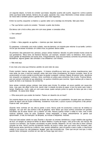 um segundo depois, no fundo do corredor que levava daqueles quartos até a porta. Joguei-me contra a parede
antes que fosse tarde demais, fechei-a de um golpe, apoiando meu corpo; felizmente a chave estava colocada
do nosso lado e também passei o grande fecho para mais segurança.
Entrei na cozinha, esquentei a chaleira e, quando voltei com a bandeja do chimarrão, falei para Irene:
— Tive que fechar a porta do corredor. Tomaram a parte dos fundos.
Ela deixou cair o tricô e olhou para mim com seus graves e cansados olhos.
— Tem certeza?
Assenti.
— Então — falou pegando as agulhas — teremos que viver deste lado.
Eu preparava o chimarrão com muito cuidado, mas ela demorou um instante para retornar à sua tarefa. Lembro -
me de que ela estava tricotando um colete cinza; eu gostava desse colete.
Os primeiros dias pareceram-nos penosos, porque ambos havíamos deixado na parte tomada muitas coisas de
que gostávamos. Meus livros de literatura francesa, por exemplo, estavam todos na biblioteca. Irene pensou
numa garrafa de Hesperidina de muitos anos. Frequentemente (mas isso aconteceu somente nos primeiros dias)
fechávamos alguma gaveta das cômodas e nos olhávamos com tristeza.
— Não está aqui.
E era mais uma coisa que tínhamos perdido do outro lado da casa.
Porém também tivemos algumas vantagens. A limpeza simplificou-se tanto que, embora levantássemos bem
mais tarde, às nove e meia por exemplo, antes das onze horas já estávamos de braços cruzados. Irene foi se
acostumando a ir junto comigo à cozinha para me ajudar a preparar o almoço. Depois de pensar muito, decidimos
isto: enquanto eu preparava o almoço, Irene cozinharia os pratos para comermos frios à noite. Ficamos felizes,
pois era sempre incômodo ter que abandonar os quartos à tardinha para cozinhar. Agora bastava pôr a mesa no
quarto de Irene e as travessas de comida fria.
Irene estava contente porque sobrava mais tempo para tricotar. Eu andava um pouco perdido por causa dos
livros, mas, para não afligir minha irmã, resolvi rever a coleção de selos do papai, e isso me serviu para matar o
tempo. Divertia-nos muito, cada um com suas coisas, quase sempre juntos no quarto de Irene que era o mais
confortável. Às vezes Irene falava:
— Olha esse ponto que acabei de inventar. Parece um desenho de um trevo?
Um instante depois era eu que colocava na frente dos seus olhos um quadradinho de papel para que olhasse o
mérito de algum selo de Eupen e Malmédy. Estávamos muito bem, e pouco a pouco começamos a não pensar.
Pode-se viver sem pensar.
(Quando Irene sonhava em voz alta eu perdia o sono. Nunca pude me acostumar a essa voz de estátua ou
papagaio, voz que vem dos sonhos e não da garganta. Irene falava que meus sonhos consistiam em grandes
sacudidas que às vezes faziam cair o cobertor ao chão. Nossos quartos tinham o salão no meio, mas à noite
ouvia-se qualquer coisa na casa. Ouvíamos nossa respiração, a tosse, pressentíamos os gestos que
aproximavam a mão do interruptor da lâmpada, as mútuas e frequentes insônias.
Fora isso tudo estava calado na casa. Durante o dia eram os rumores domésticos, o roçar metálico das agulhas
de tricô, um rangido ao passar as folhas do álbum filatélico. A porta de mogno, creio já tê-lo dito, era maciça. Na
cozinha e no banheiro, que ficavam encostados na parte tomada, falávamos em voz mais alta ou Irene cantava
canções de ninar. Numa cozinha há bastante barulho da louça e vidros para que outros sons irrompam nela.
Muito poucas vezes permitia-se o silêncio, mas, quando voltávamos para os quartos e para o salão, a casa ficava
calada e com pouca luz, até pisávamos devagar para não incomodar-nos. Creio que era por isso que, à noite,
quando Irene começava a sonhar em voz alta, eu ficava logo sem sono.)
 