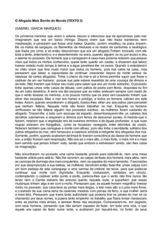 O Afogado Mais Bonito do Mundo (TEXTO 3)
(GABRIEL GARCIA MARQUES)
Os primeiros meninos que viram o volume escuro e silencioso que se aproximava pelo mar
imaginaram que era um barco inimigo. Depois viram que não trazia bandeiras nem
mastreação, e pensaram que fosse uma baleia. Quando, porém, encalhou na praia, tiraram-
lhe os matos de sargaços, os filamentos de medusas e os restos de cardumes e naufrágios
que trazia por cima, e só então descobriram que era um afogado.Tinham brincado com ele
toda a tarde, enterrando-o e o desenterrando na areia, quando alguém os viu por acaso e deu
o alarme no povoado. Os homens que o carregaram à casa mais próxima notaram que pesava
mais que todos os mortos conhecidos, quase tanto quanto um cavalo, e disseram que talvez
tivesse estado muito tempo à deriva e a água penetrara-lhe os ossos. Quando o estenderam
no chão viram que fora muito maior que todos os homens, pois mal cabia na casa, mas
pensaram que talvez a capacidade de continuar crescendo depois da morte estava na
natureza de certos afogados. Tinha o cheiro do mar e só a forma permitia supor que fosse o
cadáver de um ser humano, porque sua pele estava revestida de uma couraça de rêmora e
de lodo. Não tiveram que limpar seu rosto para saber que era um morto estranho. O povoado
tinha apenas umas vinte casas de tábuas, com pátios de pedra sem flores, dispostas no fim
de um cabo desértico. A terra era tão escassa que as mães andavam sempre com medo de
que o vento levasse os meninos, e os poucos mortos que os anos iam causando tinham que
atirar das escarpas. Mas o mar era manso e pródigo, e todos os homens cabiam em sete
botes. Assim, quando encontraram o afogado, bastou-lhes olhar uns aos outros para perceber
que nenhum faltava. Naquela noite não foram trabalhar no mar. Enquanto os homens
verificavam se não faltava alguém nos povoados vizinhos, as mulheres foram cuidando do
afogado. Tiraram-lhe o lodo com escovas de esparto, desembaraçaram-lhe os cabelos dos
abrolhos submarinos e rasparam a rêmora com ferros de descamar peixes. À medida que o
faziam, notaram que a vegetação era de oceanos remotos e de águas profundas; e que suas
roupas estavam em frangalhos, como se houvesse navegado entre labirintos de corais.
Notaram também que carregava a morte com altivez, pois não tinha o semblante solitário dos
outros afogados do mar, nem tampouco a catadura sórdida e indigente dos afogados dos rios.
Somente, porém, quando acabaram de limpá-lo tiveram consciência da classe de homens que
era, e então ficaram sem respiração. Não era só o mais alto, o mais forte, o mais viril e o mais
bem servido que jamais tinham visto, senão que embora o estivessem vendo, não lhes cabia
na imaginação.
Não encontraram no povoado uma cama bastante grande para estendê-lo, nem uma mesa
bastante sólida para velá-lo. Não lhe serviram as calças de festa dos homens mais altos, nem
as camisas de domingo dos mais corpulentos, nem os sapatos do maior tamanho. Fascinadas
por sua desproporção e sua beleza, as mulheres decidiram então fazer-lhe umas calças com
um bom pedaço de vela carangueja e uma camisa de cretone de noiva, para que pudesse
continuar sua morte com dignidade. Enquanto costuravam, sentadas em círculo,
contemplando o cadáver entre ponto e ponto, parecia-lhes que o vento não fora nunca tão
tenaz nem o Caribe estivera tão ansioso quanto naquela noite, e supunham que essas
mudanças tinham algo a ver com o morto. Pensavam que, se aquele homem magnífico tivesse
vivido no povoado, sua casa teria as portas mais largas, o teto mais alto e o piso mais firme,
e o estrado de sua cama seria de cavernas mestras com pernas de ferro, e sua mulher seria
a mais feliz. Pensavam que tivera tanta autoridade que poderia tirar os peixes do mar só os
chamando por seus nomes, e pusera tanto empenho no trabalho que fizera brotar mananciais
entre as pedras mais áridas, e semear flores nas escarpas. Compararam-no, em segredo,
com seus homens, pensando que não seriam capazes de fazer, em toda uma vida, o que
aquele era capaz de fazer numa noite, e acabaram por repudiá-los, no fundo de seus
 