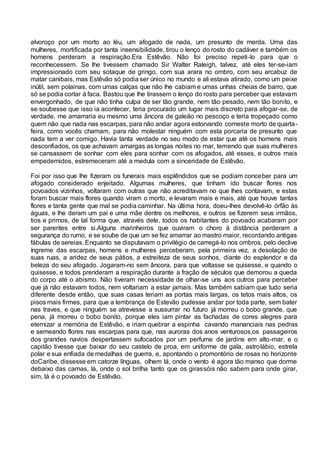alvoroço por um morto ao léu, um afogado de nada, um presunto de merda. Uma das
mulheres, mortificada por tanta insensibilidade, tirou o lenço do rosto do cadáver e também os
homens perderam a respiração.Era Estêvão. Não foi preciso repeti-lo para que o
reconhecessem. Se lhe tivessem chamado Sir Walter Raleigh, talvez, até eles ter-se-iam
impressionado com seu sotaque de gringo, com sua arara no ombro, com seu arcabuz de
matar canibais, mas Estêvão só podia ser único no mundo e ali estava atirado, como um peixe
inútil, sem polainas, com umas calças que não lhe cabiam e umas unhas cheias de barro, que
só se podia cortar à faca. Bastou que lhe tirassem o lenço do rosto para perceber que estavam
envergonhado, de que não tinha culpa de ser tão grande, nem tão pesado, nem tão bonito, e
se soubesse que isso ia acontecer, teria procurado um lugar mais discreto para afogar-se, de
verdade, me amarraria eu mesmo uma âncora de galeão no pescoço e teria tropeçado como
quem não que nada nas escarpas, para não andar agora estorvando comeste morto de quarta-
feira, como vocês chamam, para não molestar ninguém com esta porcaria de presunto que
nada tem a ver comigo. Havia tanta verdade no seu modo de estar que até os homens mais
desconfiados, os que achavam amargas as longas noites no mar, temendo que suas mulheres
se cansassem de sonhar com eles para sonhar com os afogados, até esses, e outros mais
empedernidos, estremeceram até a medula com a sinceridade de Estêvão.
Foi por isso que lhe fizeram os funerais mais esplêndidos que se podiam conceber para um
afogado considerado enjeitado. Algumas mulheres, que tinham ido buscar flores nos
povoados vizinhos, voltaram com outras que não acreditavam no que lhes contavam, e estas
foram buscar mais flores quando viram o morto, e levaram mais e mais, até que houve tantas
flores e tanta gente que mal se podia caminhar. Na última hora, doeu-lhes devolvê-lo órfão às
águas, e lhe deram um pai e uma mãe dentre os melhores, e outros se fizerem seus irmãos,
tios e primos, de tal forma que, através dele, todos os habitantes do povoado acabaram por
ser parentes entre si.Alguns marinheiros que ouviram o choro à distância perderam a
segurança do rumo, e se soube de que um se fez amarrar ao mastro maior, recordando antigas
fábulas de sereias. Enquanto se disputavam o privilégio de carregá-lo nos ombros, pelo declive
íngreme das escarpas, homens e mulheres perceberam, pela primeira vez, a desolação de
suas ruas, a aridez de seus pátios, a estreiteza de seus sonhos, diante do esplendor e da
beleza do seu afogado. Jogaram-no sem âncora, para que voltasse se quisesse, e quando o
quisesse, e todos prenderam a respiração durante a fração de séculos que demorou a queda
do corpo até o abismo. Não tiveram necessidade de olhar-se uns aos outros para perceber
que já não estavam todos, nem voltariam a estar jamais. Mas também sabiam que tudo seria
diferente desde então, que suas casas teriam as portas mais largas, os tetos mais altos, os
pisos mais firmes, para que a lembrança de Estevão pudesse andar por toda parte, sem bater
nas traves, e que ninguém se atrevesse a sussurrar no futuro já morreu o bobo grande, que
pena, já morreu o bobo bonito, porque eles iam pintar as fachadas de cores alegres para
eternizar a memória de Estêvão, e iriam quebrar a espinha cavando mananciais nas pedras
e semeando flores nas escarpas para que, nas auroras dos anos venturosos,os passageiros
dos grandes navios despertassem sufocados por um perfume de jardins em alto-mar, e o
capitão tivesse que baixar do seu castelo de proa, em uniforme de gala, astrolábio, estrela
polar e sua enfiada de medalhas de guerra, e, apontando o promontório de rosas no horizonte
doCaribe, dissesse em catorze línguas, olhem lá, onde o vento é agora tão manso que dorme
debaixo das camas, lá, onde o sol brilha tanto que os girassóis não sabem para onde girar,
sim, lá é o povoado de Estêvão.
 