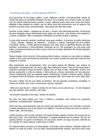 O travesseiro de penas – Horacio Quiroga (TEXTO 4)
Sua lua-de-mel foi um longo calafrio. Loura, angelical e tímida, o temperamento sisudo do
marido lhe gelou as sonhadas fantasias de noiva. E no entanto ela o amava muito, às vezes
com um ligeiro estremecimento quando, à noite, voltando juntos para casa, dava uma furtiva
olhadela à alta estatura de Jordán, que na última hora não pronunciara uma só palavra. Ele
também a amava muito, profundamente, mas sobre isso não dizia nada.
Durante os três meses – casaram-se em abril – viveram uma felicidade peculiar. Certamente
ela teria desejado menos sobriedade nesse rígido céu de amor, uma ternura mais expansiva
e menos controlada. Mas o impassível semblante do marido sempre a refreava.
A casa onde moravam também contribuía para seus calafrios. A brancura do pátio silencioso
– frisos, colunas, estátuas de mármore – produzia a outonal impressão de uma palácio
encantado. Dentro, o brilho glacial do estuque, sem uma única e superficial fissura nas altas
paredes, corroborava a desconfortável sensação de frio. Na passagem de uma peça para
outra, os passos ecoavam por toda a casa, como se um longo abandono lhe tivesse aguçado
a ressonância.
Nesse singular ninho de amor, Alícia passou todo o outono. Lançara um véu sobre os antigos
sonhos e vivia como dormecida na casa hostil, sem querer pensar em nada até a hora em que
chegasse o marido.
Não surpreendia que emagrecesse. Teve um ligeiro ataque de influenza que acabou se
arrastando, insidiosamente, por dias e dias. Não melhorava nunca. Num fim de tarde pôde ir
ao jardim, apoiada no braço do marido. Olhava para um lado e outro, indiferente. Jordán, com
ternura passou-lhe a mão na cabeça, e Alícia pôs-se a chorar, pendurada em seu pescoço.
Chorou longamente todo seu espanto calado, redobrando o pranto à mínima carícia. Depois
os soluços foram diminuindo e ela continuou abraçada nele, sem mover-se e sem nada dizer.
Foi esse o último dia em que Alícia se levantou. No dia seguinte amanheceu prostrada. O
médico de Jordán veio vê-la e recomendou repouso absoluto.
– Não sei o que ela tem – disse a Jordán em voz baixa, já na porta da rua. – É uma fraqueza
que não entendo. Sem vômitos, sem nada
Se amanhã despertar como hoje, manda me chamar.
No outro dia Alícia estava pior. Veio o médico e constatou uma anemia em progresso
acelerado, completamente inexplicável.
Alícia não teve mais desmaios, mas era visível que caminhava para o fim. Durante o dia todo
o quarto permanecia com a luz acesa e em silêncio. Corriam as horas sem que se ouvisse o
menor ruído. Ela dormitava.
Jordán passava o dia na sala, também com todas as luzes acesas. Andava sem cessar de um
lado para outro, com incansável obstinação, o carpete abafando-lhe os passos. De vez em
quando entrava no quarto e continuava em seu mudo vaivém ao longo da cama, detendo-se
um instante em cada extremo a olhar para a mulher.
Em seguida Alícia começou a ter alucinações. A princípio eram confusas, variadas, depois se
fixaram no chão do quarto. Com os olhos desmesuradamente abertos, não fazia outra coisa
 