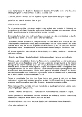 senão fitar o tapete dos dois lados da cabeceira da cama. Uma noite, com o olhar fixo, abriu
a boca para gritar, com as narinas e os lábios perlando suor.
– Jordán! Jordán! – clamou, por fim, rígida de espanto e sem deixar de vigiar o tapete.
Jordán acudiu e Alícia, ao vê-lo, deu um grito.
– Sou eu, Alícia, sou eu!
Ela olhou como perdida, logo para o tapete, tornou a olhar para o marido e, depois de um
momento de de atônita confrontação, acalmou-se. Sorriu e, tomando entre as suas a mão de
Jordán, acariciou-a por uma longa meia hora, sempre tremendo.
Entre suas alucinações mais pertinazes, houve uma que era a de um antropóide no tapete,
erguendo-se na ponta dos dedos e com o olhar cravado nela.
Os médicos voltaram a examiná-la, sempre em vão. Era uma vida que se acabava, dia a dia
se desangrando, hora a hora, sem que soubessem como e por que aquilo acontecia. Na última
consulta, Alícia jazia em estupor enquanto lhe verificavam o pulso, um passando ao outro
aquele braço inerte. Demoradamente a observaram em silêncio e depois passaram à sala.
– É um caso gravíssimo – e o médico de Jordán balançou a cabeça, desalentado. – Pouco ou
nada se pode fazer.
– Era só o que faltava – desabafou Jordán, dedos tamborilando na mesa com violência.
Alícia se esvaía em subdelírios de anemia. Nas primeiras horas da tarde seu mal se atenuava,
agravando-se com a chegada da noite. A doença parecia não avançar durante o dia, mas no
dia seguinte ela amanhecia lívida, quase em síncope. Parecia mesmo que que tão-só durante
a noite sua vida escorria em novas vagas de sangue. Ao despertar, tinha a sensação de estar
esmagada na cama por um milhão de quilos. Desde o terceiro dia essa prostração não mais
a abandonara. Mal podia mover a cabeça e não quis que trocassem os lençóis e a fronha.
Seus terrores crepusculares avançavam agora sob a forma de monstros que se arrastavam
até a cama e subiam laboriosamente pela colcha.
Perdeu a consciência. Nos dois dias finais delirou sem cessar à meia voz. As luzes
continuavam funebremente acesas no quarto e na sala. No silêncio agônico da casa, ouviam-
se apenas o delírio monótono que vinha da cama e os surdos passos de Jordán.
Alícia morreu por fim. A criada, entrando mais tarde no quarto para arrumar a cama vazia,
olhou intrigada para o travesseiro.
– Senhor – chamou em voz baixa. – No travesseiro há manchas que parecem de sangue.
Jordán aproximou-se rapidamente. De fato, na fronha, em ambos os lados da concavidade
deixada pela cabeça de Alicia, viam-se manchas escuras.
– Parecem picadas – murmurou a criada, depois de um instante de atenta observação.
– Traz a lâmpada para cá.
 