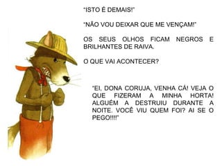 “ISTO É DEMAIS!”
“NÃO VOU DEIXAR QUE ME VENÇAM!”
OS SEUS OLHOS FICAM NEGROS E
BRILHANTES DE RAIVA.
O QUE VAI ACONTECER?
“EI, DONA CORUJA, VENHA CÁ! VEJA O
QUE FIZERAM A MINHA HORTA!
ALGUÉM A DESTRUIU DURANTE A
NOITE. VOCÊ VIU QUEM FOI? AI SE O
PEGO!!!!”
 