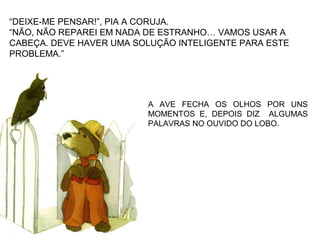 A AVE FECHA OS OLHOS POR UNS
MOMENTOS E, DEPOIS DIZ ALGUMAS
PALAVRAS NO OUVIDO DO LOBO.
“DEIXE-ME PENSAR!”, PIA A CORUJA.
“NÃO, NÃO REPAREI EM NADA DE ESTRANHO… VAMOS USAR A
CABEÇA. DEVE HAVER UMA SOLUÇÃO INTELIGENTE PARA ESTE
PROBLEMA.”
 