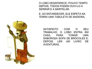 SATISFEITO COM O SEU
TRABALHO, O LOBO ENTRA EM
CASA, PARA TOMAR UMA
SABOROSA SOPA DE BRÓCOLES E,
DEPOIS, LER UM LIVRO DE
AVENTURAS.
O LOBO DESAPARECE, POUCO TEMPO
DEPOIS, TODOS PODEM OUVI-LO A
SERRAR E A MARTELAR.
E, AO ENTARDECER, ELE ESPETA NA
TERRA UMA TABULETA DE MADEIRA,
 