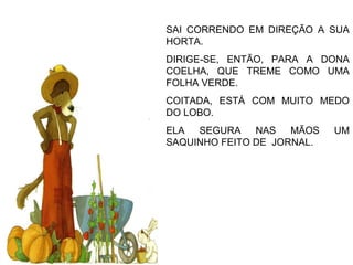 SAI CORRENDO EM DIREÇÃO A SUA
HORTA.
DIRIGE-SE, ENTÃO, PARA A DONA
COELHA, QUE TREME COMO UMA
FOLHA VERDE.
COITADA, ESTÁ COM MUITO MEDO
DO LOBO.
ELA SEGURA NAS MÃOS UM
SAQUINHO FEITO DE JORNAL.
 