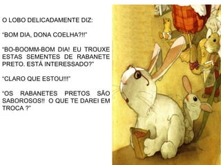 O LOBO DELICADAMENTE DIZ:
“BOM DIA, DONA COELHA?!!”
“BO-BOOMM-BOM DIA! EU TROUXE
ESTAS SEMENTES DE RABANETE
PRETO. ESTÁ INTERESSADO?”
“CLARO QUE ESTOU!!!”
“OS RABANETES PRETOS SÃO
SABOROSOS!! O QUE TE DAREI EM
TROCA ?”
 