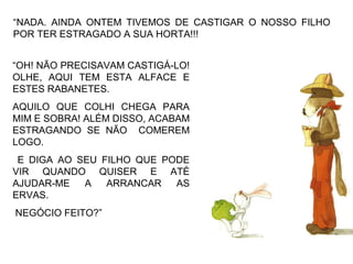 “NADA. AINDA ONTEM TIVEMOS DE CASTIGAR O NOSSO FILHO
POR TER ESTRAGADO A SUA HORTA!!!
“OH! NÃO PRECISAVAM CASTIGÁ-LO!
OLHE, AQUI TEM ESTA ALFACE E
ESTES RABANETES.
AQUILO QUE COLHI CHEGA PARA
MIM E SOBRA! ALÉM DISSO, ACABAM
ESTRAGANDO SE NÃO COMEREM
LOGO.
E DIGA AO SEU FILHO QUE PODE
VIR QUANDO QUISER E ATÉ
AJUDAR-ME A ARRANCAR AS
ERVAS.
NEGÓCIO FEITO?”
 