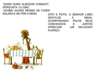 “QUEM QUER ALMOÇAR COMIGO?”,
PERGUNTA O LOBO.
“ACABEI AGORA MESMO DE FAZER
SALADA E DE PÔR A MESA. DITO E FEITO. O SENHOR LOBO
SENTA-SE À MESA,
ACOMPANHADO PELOS SEUS
CONVIDADOS E JUNTOS
APRECIAM UM DELICIOSO
ALMOÇO.
 