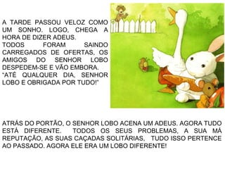 ATRÁS DO PORTÃO, O SENHOR LOBO ACENA UM ADEUS. AGORA TUDO
ESTÁ DIFERENTE. TODOS OS SEUS PROBLEMAS, A SUA MÁ
REPUTAÇÃO, AS SUAS CAÇADAS SOLITÁRIAS, TUDO ISSO PERTENCE
AO PASSADO. AGORA ELE ERA UM LOBO DIFERENTE!
A TARDE PASSOU VELOZ COMO
UM SONHO. LOGO, CHEGA A
HORA DE DIZER ADEUS.
TODOS FORAM SAINDO
CARREGADOS DE OFERTAS, OS
AMIGOS DO SENHOR LOBO
DESPEDEM-SE E VÃO EMBORA.
“ATÉ QUALQUER DIA, SENHOR
LOBO E OBRIGADA POR TUDO!”
 