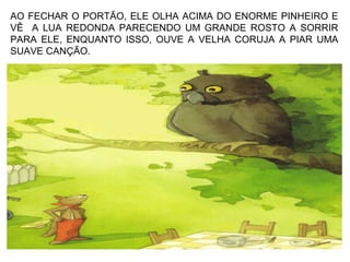 AO FECHAR O PORTÃO, ELE OLHA ACIMA DO ENORME PINHEIRO E
VÊ A LUA REDONDA PARECENDO UM GRANDE ROSTO A SORRIR
PARA ELE, ENQUANTO ISSO, OUVE A VELHA CORUJA A PIAR UMA
SUAVE CANÇÃO.
 