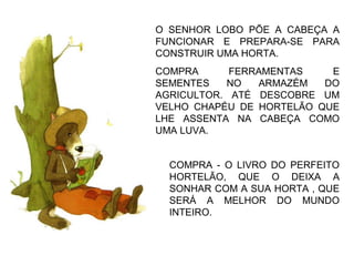 COMPRA - O LIVRO DO PERFEITO
HORTELÃO, QUE O DEIXA A
SONHAR COM A SUA HORTA , QUE
SERÁ A MELHOR DO MUNDO
INTEIRO.
O SENHOR LOBO PÕE A CABEÇA A
FUNCIONAR E PREPARA-SE PARA
CONSTRUIR UMA HORTA.
COMPRA FERRAMENTAS E
SEMENTES NO ARMAZÉM DO
AGRICULTOR. ATÉ DESCOBRE UM
VELHO CHAPÉU DE HORTELÃO QUE
LHE ASSENTA NA CABEÇA COMO
UMA LUVA.
 
