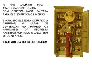 O SEU ARMÁRIO FICA
ABARROTADO DE COMIDA.
COM CERTEZA NADA FALTARÁ
PARA ELE NO PRÓXIMO INVERNO.
ENQUANTO ELE ESTÁ OCUPADO A
ARRUMAR AS LATAS DE
CONSERVAS NO ARMÁRIO. OS
HABITANTES DA FLORESTA
PASSEIAM POR TODO O LADO, SEM
MEDO NENHUM.
ISSO PARECIA MUITO ESTRANHO!!!
 