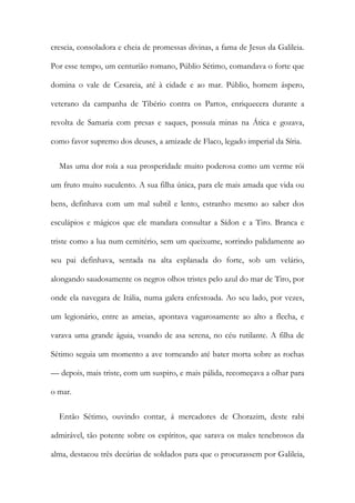 crescia, consoladora e cheia de promessas divinas, a fama de Jesus da Galileia.
Por esse tempo, um centurião romano, Públio Sétimo, comandava o forte que
domina o vale de Cesareia, até à cidade e ao mar. Públio, homem áspero,
veterano da campanha de Tibério contra os Partos, enriquecera durante a
revolta de Samaria com presas e saques, possuía minas na Ática e gozava,
como favor supremo dos deuses, a amizade de Flaco, legado imperial da Síria.
Mas uma dor roía a sua prosperidade muito poderosa como um verme rói
um fruto muito suculento. A sua filha única, para ele mais amada que vida ou
bens, definhava com um mal subtil e lento, estranho mesmo ao saber dos
esculápios e mágicos que ele mandara consultar a Sídon e a Tiro. Branca e
triste como a lua num cemitério, sem um queixume, sorrindo palidamente ao
seu pai definhava, sentada na alta esplanada do forte, sob um velário,
alongando saudosamente os negros olhos tristes pelo azul do mar de Tiro, por
onde ela navegara de Itália, numa galera enfestoada. Ao seu lado, por vezes,
um legionário, entre as ameias, apontava vagarosamente ao alto a flecha, e
varava uma grande águia, voando de asa serena, no céu rutilante. A filha de
Sétimo seguia um momento a ave torneando até bater morta sobre as rochas
— depois, mais triste, com um suspiro, e mais pálida, recomeçava a olhar para
o mar.
Então Sétimo, ouvindo contar, á mercadores de Chorazim, deste rabi
admirável, tão potente sobre os espíritos, que sarava os males tenebrosos da
alma, destacou três decúrias de soldados para que o procurassem por Galileia,
 