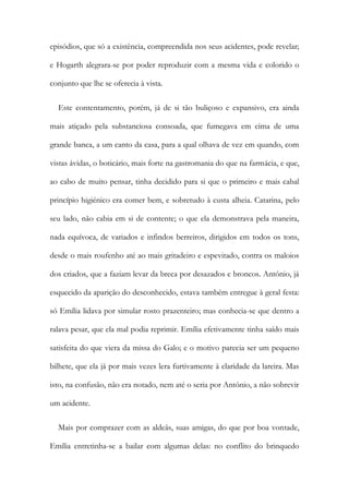 episódios, que só a existência, compreendida nos seus acidentes, pode revelar;
e Hogarth alegrara-se por poder reproduzir com a mesma vida e colorido o
conjunto que lhe se oferecia à vista.
Este contentamento, porém, já de si tão buliçoso e expansivo, era ainda
mais atiçado pela substanciosa consoada, que fumegava em cima de uma
grande banca, a um canto da casa, para a qual olhava de vez em quando, com
vistas ávidas, o boticário, mais forte na gastromania do que na farmácia, e que,
ao cabo de muito pensar, tinha decidido para si que o primeiro e mais cabal
princípio higiénico era comer bem, e sobretudo à custa alheia. Catarina, pelo
seu lado, não cabia em si de contente; o que ela demonstrava pela maneira,
nada equívoca, de variados e infindos berreiros, dirigidos em todos os tons,
desde o mais roufenho até ao mais gritadeiro e espevitado, contra os maloios
dos criados, que a faziam levar da breca por desazados e broncos. António, já
esquecido da aparição do desconhecido, estava também entregue à geral festa:
só Emília lidava por simular rosto prazenteiro; mas conhecia-se que dentro a
ralava pesar, que ela mal podia reprimir. Emília efetivamente tinha saído mais
satisfeita do que viera da missa do Galo; e o motivo parecia ser um pequeno
bilhete, que ela já por mais vezes lera furtivamente à claridade da lareira. Mas
isto, na confusão, não era notado, nem até o seria por António, a não sobrevir
um acidente.
Mais por comprazer com as aldeãs, suas amigas, do que por boa vontade,
Emília entretinha-se a bailar com algumas delas: no conflito do brinquedo
 