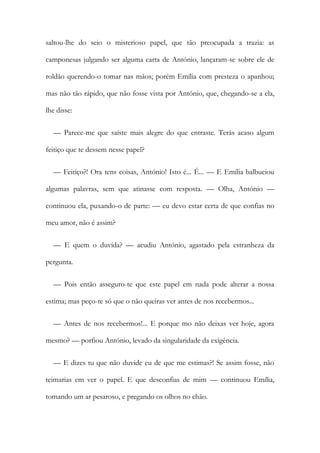 saltou-lhe do seio o misterioso papel, que tão preocupada a trazia: as
camponesas julgando ser alguma carta de António, lançaram-se sobre ele de
roldão querendo-o tomar nas mãos; porém Emília com presteza o apanhou;
mas não tão rápido, que não fosse vista por António, que, chegando-se a ela,
lhe disse:
— Parece-me que saíste mais alegre do que entraste. Terás acaso algum
feitiço que te dessem nesse papel?
— Feitiço?! Ora tens coisas, António! Isto é... É... — E Emília balbuciou
algumas palavras, sem que atinasse com resposta. — Olha, António —
continuou ela, puxando-o de parte: — eu devo estar certa de que confias no
meu amor, não é assim?
— E quem o duvida? — acudiu António, agastado pela estranheza da
pergunta.
— Pois então asseguro-te que este papel em nada pode alterar a nossa
estima; mas peço-te só que o não queiras ver antes de nos recebermos...
— Antes de nos recebermos!... E porque mo não deixas ver hoje, agora
mesmo? — porfiou António, levado da singularidade da exigência.
— E dizes tu que não duvide eu de que me estimas?! Se assim fosse, não
teimarias em ver o papel. E que desconfias de mim — continuou Emília,
tomando um ar pesaroso, e pregando os olhos no chão.
 