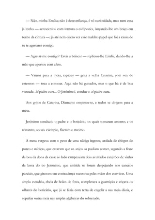 — Não, minha Emília; não é desconfiança, é só curiosidade, mas nem essa
já tenho — acrescentou com ternura o camponês, lançando-lhe um braço em
torno da cintura —; já até nem quero ver esse maldito papel que foi a causa de
tu te agastares comigo.
— Agastar-me contigo? Estás a brincar — replicou-lhe Emília, dando-lhe a
mão que apertou com afeto.
— Vamos para a mesa, rapazes — grita a velha Catarina, com voz de
estentor: — toca a consoar. Aqui não há guisados, mas o que há é de boa
vontade. Sô padre-cura... O Jerónimo!, conduz o sô padre-cura.
Aos gritos de Catarina, Diamante empinou-se, e todos se dirigem para a
mesa.
Jerónimo conduziu o padre e o boticário, os quais tomaram assento; e os
restantes, ao seu exemplo, fizeram o mesmo.
A mesa vergava com o peso de uma taleiga ingente, atolada de chispes de
porco e nabiças, que estavam que os anjos os podiam comer, segundo a frase
da boa da dona da casa: ao lado campeavam dois avultados canjirões de vinho
da lavra do tio Jerónimo, que amiúde se foram despejando nos canecos
parciais, que giravam em contradança sucessiva pelas mãos dos convivas. Uma
ampla escudela, cheia de bolos de festa, completava a guarnição e atiçava os
olhares do boticário, que já se fazia com terra de engolir a sua meia dúzia, e
sepultar outra meia nas amplas algibeiras do sobretudo.
 