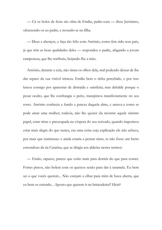 — Cá os bolos de festa são obra de Emília, padre-cura — disse Jerónimo,
oferecendo-os ao padre, e revendo-se na filha.
— Deus a abençoe, e faça tão feliz com António, como têm sido seus pais,
já que têm as boas qualidades deles — respondeu o padre, afagando a jovem
camponesa, que lhe retribuiu, beijando-lhe a mão.
António, durante a ceia, não tirara os olhos dela, mal podendo deixar de lhe
dar reparo da sua visível tristeza. Emília bem o tinha percebido, e por isso
lutava consigo por aparentar de distraída e satisfeita; mas debalde porque o
pesar oculto, que lhe confrangia o peito, transpirava manifestamente no seu
rosto. António conhecia a fundo a pureza daquela alma, e amava-a como se
pode amar uma mulher; todavia, não lhe querer ela mostrar aquele sinistro
papel, estar triste e preocupada na véspera do seu noivado, quando importava
estar mais alegre do que nunca, era uma coisa cuja explicação ele não achava,
por mais que ruminasse: e ainda estaria a pensar nisto, se não fosse um berro
estrondoso da tia Catarina, que se dirigia aos aldeões nestes termos:
— Então, rapazes, parece que estão mais para dormir do que para comer.
Fortes piscos, não bolem com os queixos senão para dar à taramela. Eu bem
sei o que vocês querem... Não estejam a olhar para mim de boca aberta, que
eu bem os entendo... Aposto que querem ir na brincadeira?! Hein?
 